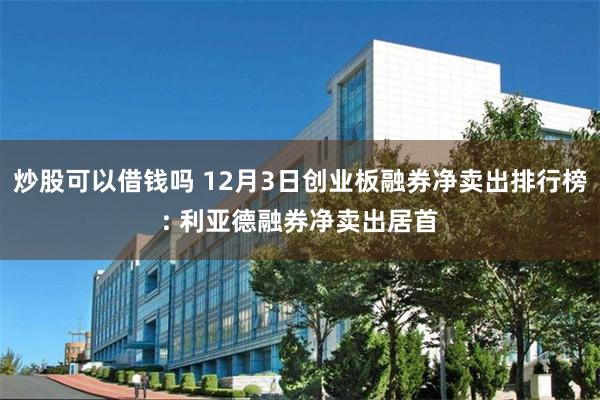 炒股可以借钱吗 12月3日创业板融券净卖出排行榜: 利亚德融券净卖出居首