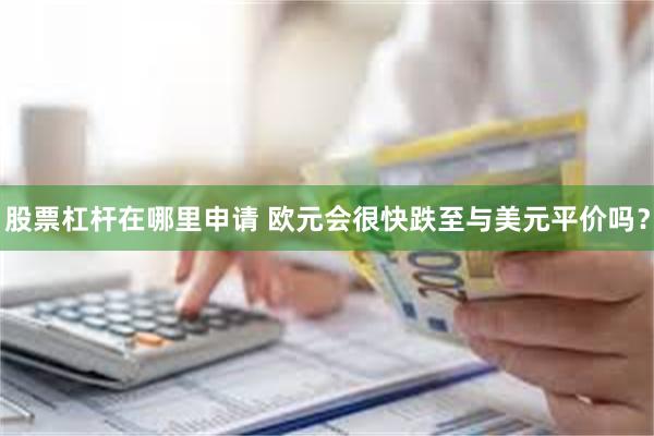 股票杠杆在哪里申请 欧元会很快跌至与美元平价吗？