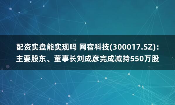 配资实盘能实现吗 网宿科技(300017.SZ)：主要股东、董事长刘成彦完成减持550万股