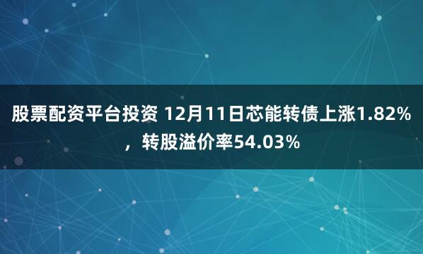 股票配资平台投资 12月11日芯能转债上涨1.82%，转股溢价率54.03%