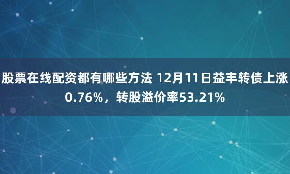 股票在线配资都有哪些方法 12月11日益丰转债上涨0.76%，转股溢价率53.21%