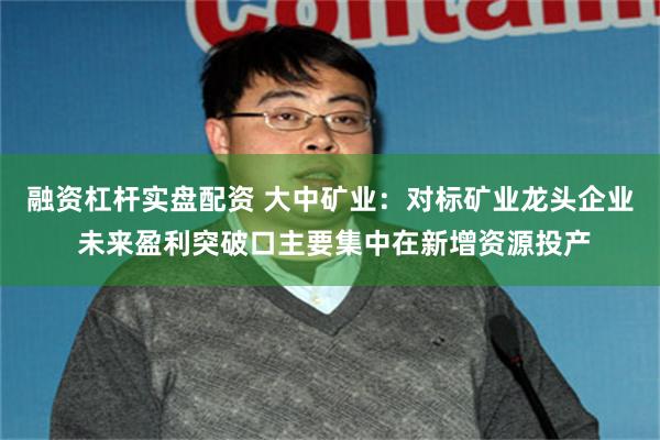 融资杠杆实盘配资 大中矿业：对标矿业龙头企业 未来盈利突破口主要集中在新增资源投产