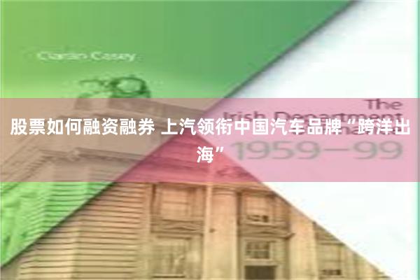 股票如何融资融券 上汽领衔中国汽车品牌“跨洋出海”