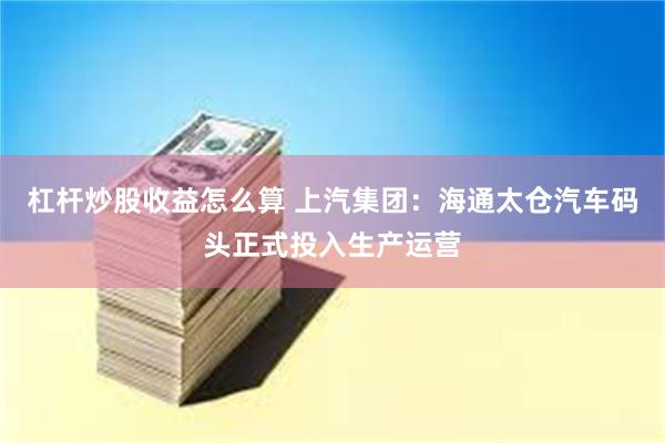 杠杆炒股收益怎么算 上汽集团：海通太仓汽车码头正式投入生产运营