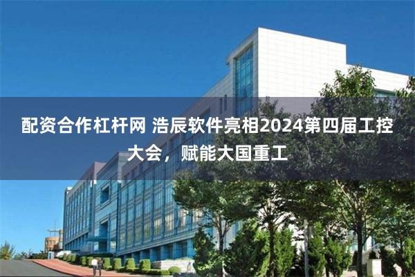 配资合作杠杆网 浩辰软件亮相2024第四届工控大会，赋能大国重工