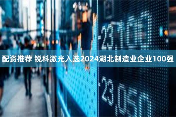 配资推荐 锐科激光入选2024湖北制造业企业100强