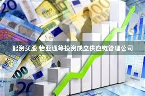 配资买股 怡亚通等投资成立供应链管理公司