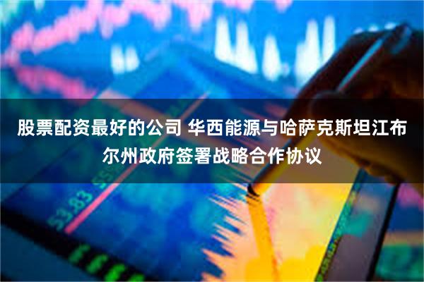 股票配资最好的公司 华西能源与哈萨克斯坦江布尔州政府签署战略合作协议