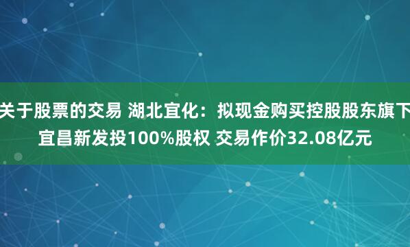 关于股票的交易 湖北宜化：拟现金购买控股股东旗下宜昌新发投100%股权 交易作价32.08亿元