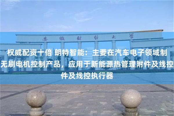 权威配资十倍 朗特智能：主要在汽车电子领域制造车载无刷电机控制产品，应用于新能源热管理附件及线控执行器