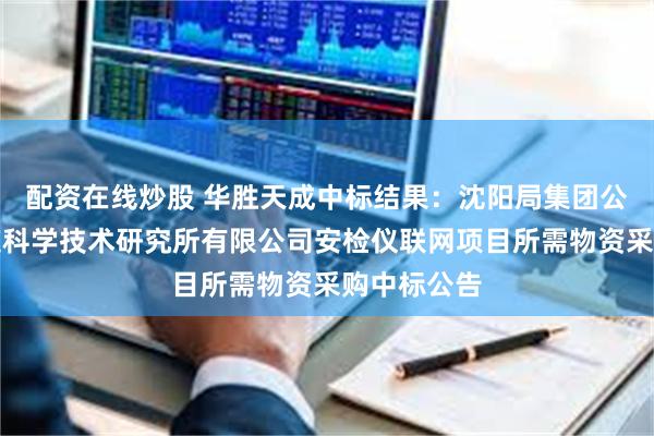 配资在线炒股 华胜天成中标结果：沈阳局集团公司沈阳铁道科学技术研究所有限公司安检仪联网项目所需物资采购中标公告