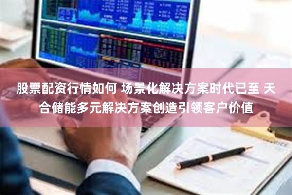 股票配资行情如何 场景化解决方案时代已至 天合储能多元解决方案创造引领客户价值