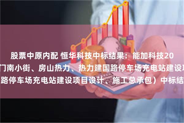 股票中原内配 恒华科技中标结果：能加科技2024年第20标段（朝阳门南小街、房山热力、热力建国路停车场充电站建设项目设计、施工总承包）中标结果公示