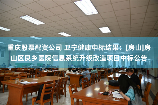 重庆股票配资公司 卫宁健康中标结果：[房山]房山区良乡医院信息系统升级改造项目中标公告