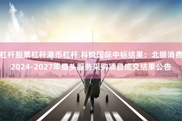 杠杆股票杠杆港币杠杆 科锐国际中标结果：北银消费2024-2027年猎头服务采购项目成交结果公告