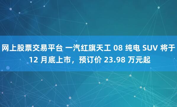 网上股票交易平台 一汽红旗天工 08 纯电 SUV 将于 12 月底上市，预订价 23.98 万元起