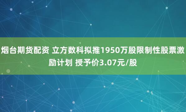 烟台期货配资 立方数科拟推1950万股限制性股票激励计划 授予价3.07元/股