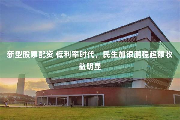 新型股票配资 低利率时代，民生加银鹏程超额收益明显