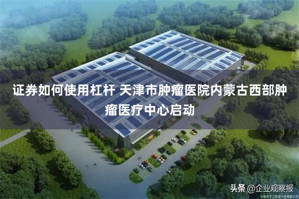 证券如何使用杠杆 天津市肿瘤医院内蒙古西部肿瘤医疗中心启动