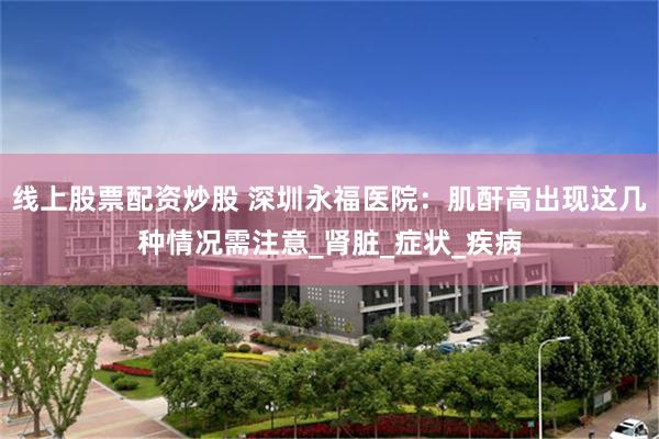 线上股票配资炒股 深圳永福医院：肌酐高出现这几种情况需注意_肾脏_症状_疾病
