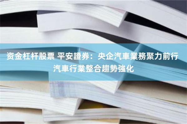 资金杠杆股票 平安證券：央企汽車業務聚力前行 汽車行業整合趨勢強化
