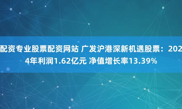 配资专业股票配资网站 广发沪港深新机遇股票：2024年利润1.62亿元 净值增长率13.39%