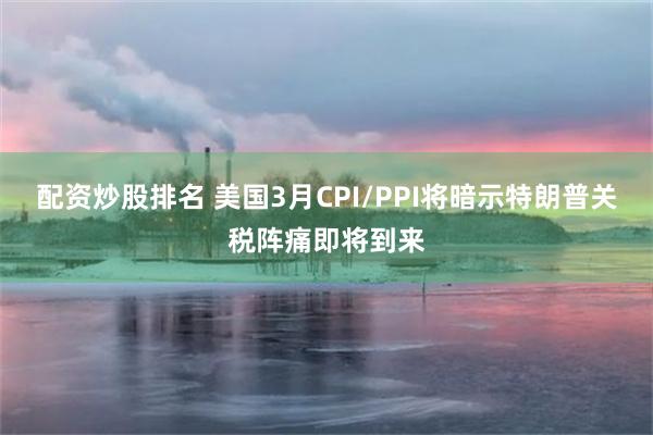 配资炒股排名 美国3月CPI/PPI将暗示特朗普关税阵痛即将到来
