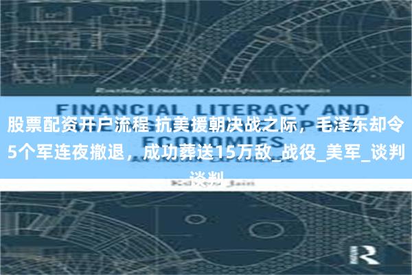 股票配资开户流程 抗美援朝决战之际，毛泽东却令5个军连夜撤退，成功葬送15万敌_战役_美军_谈判