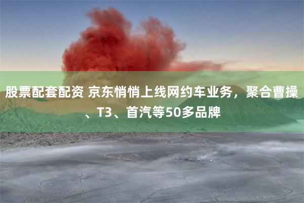 股票配套配资 京东悄悄上线网约车业务，聚合曹操、T3、首汽等50多品牌