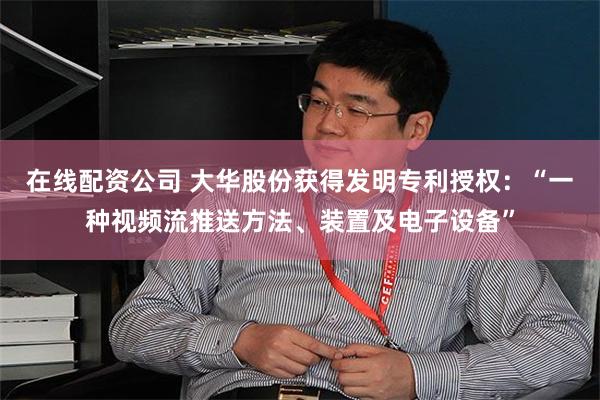 在线配资公司 大华股份获得发明专利授权：“一种视频流推送方法、装置及电子设备”