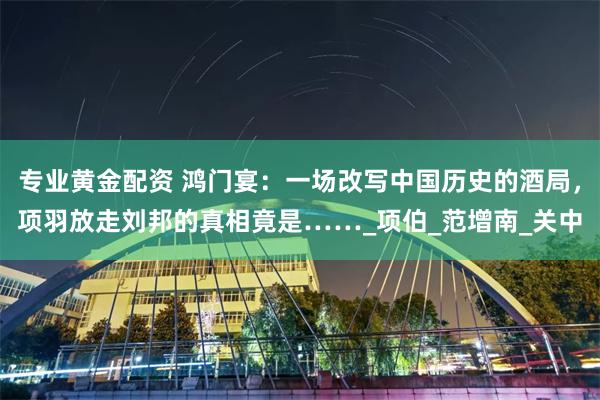 专业黄金配资 鸿门宴：一场改写中国历史的酒局，项羽放走刘邦的真相竟是……_项伯_范增南_关中