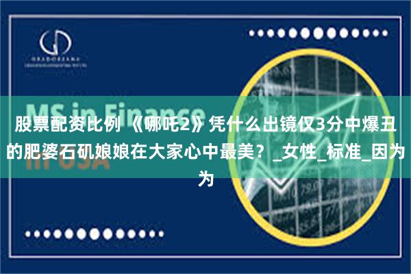 股票配资比例 《哪吒2》凭什么出镜仅3分中爆丑的肥婆石矶娘娘在大家心中最美？_女性_标准_因为