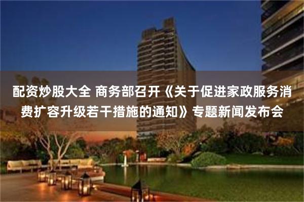 配资炒股大全 商务部召开《关于促进家政服务消费扩容升级若干措施的通知》专题新闻发布会