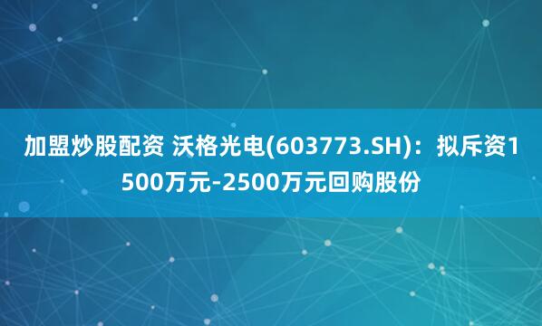 加盟炒股配资 沃格光电(603773.SH)：拟斥资1500万元-2500万元回购股份