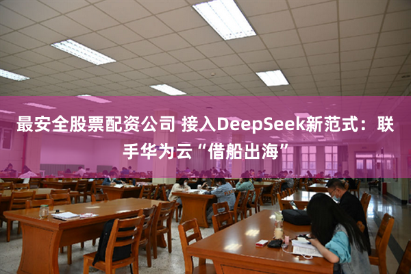 最安全股票配资公司 接入DeepSeek新范式：联手华为云“借船出海”
