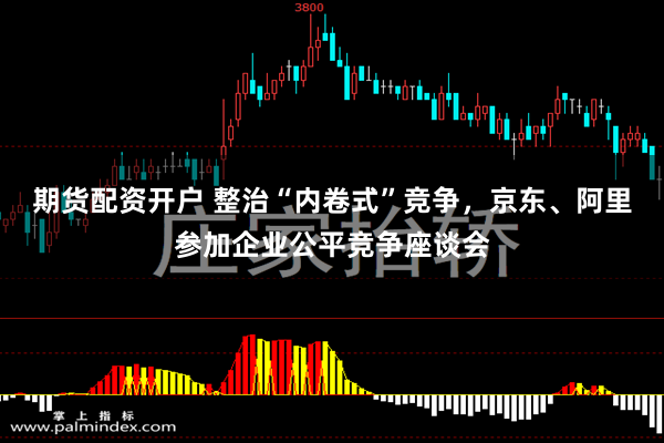 期货配资开户 整治“内卷式”竞争，京东、阿里参加企业公平竞争座谈会