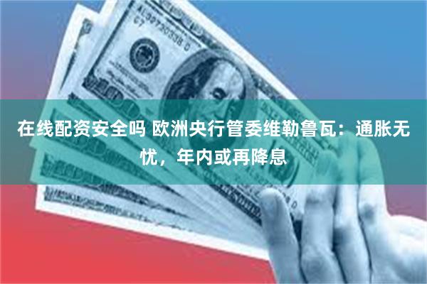 在线配资安全吗 欧洲央行管委维勒鲁瓦：通胀无忧，年内或再降息