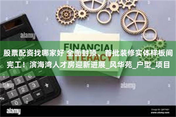 股票配资找哪家好 全面封顶、首批装修实体样板间完工！滨海湾人才房迎新进展_风华苑_户型_项目