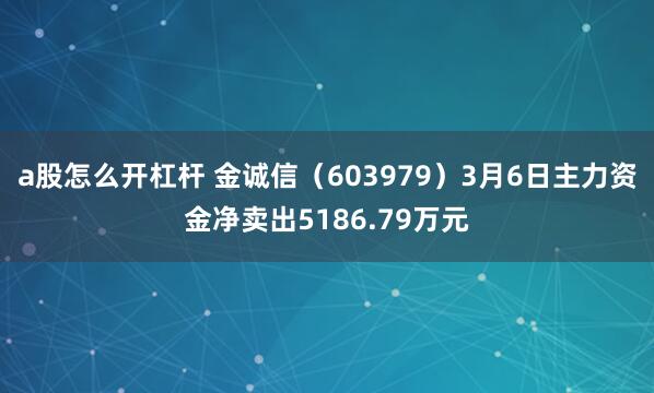a股怎么开杠杆 金诚信（603979）3月6日主力资金净卖出5186.79万元