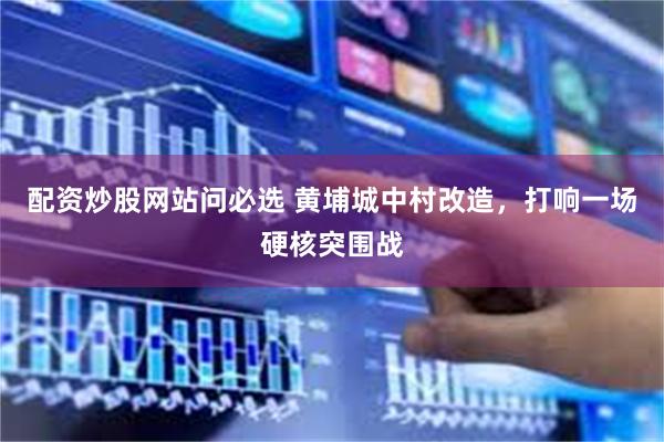 配资炒股网站问必选 黄埔城中村改造，打响一场硬核突围战