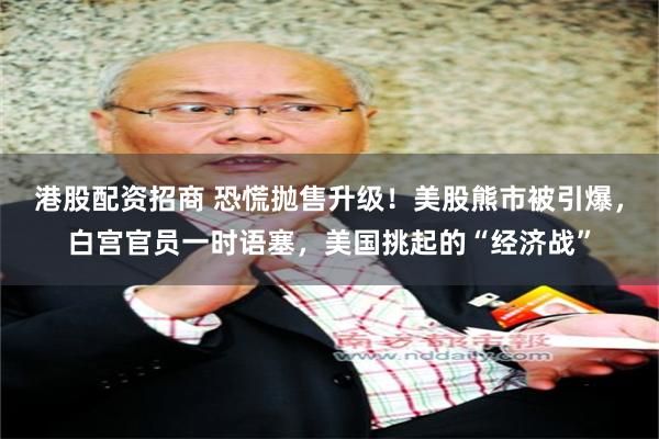 港股配资招商 恐慌抛售升级！美股熊市被引爆，白宫官员一时语塞，美国挑起的“经济战”