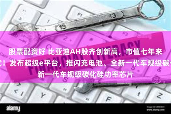 股票配资好 比亚迪AH股齐创新高，市值七年来首超宁德时代！发布超级e平台，推闪充电池、全新一代车规级碳化硅功率芯片