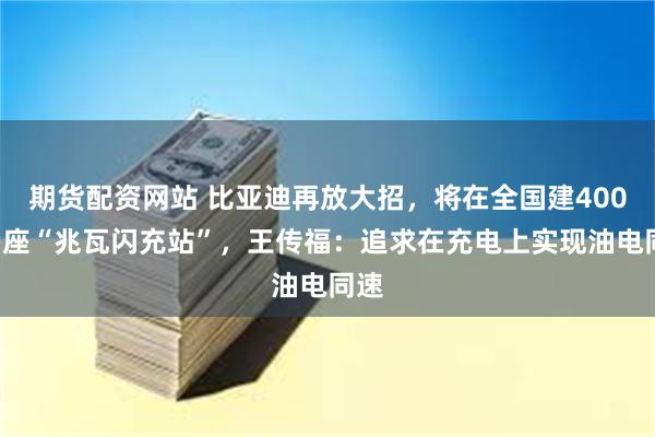 期货配资网站 比亚迪再放大招，将在全国建4000多座“兆瓦闪充站”，王传福：追求在充电上实现油电同速