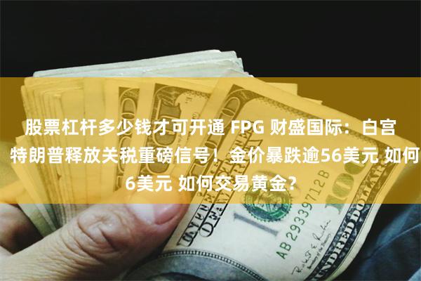 股票杠杆多少钱才可开通 FPG 财盛国际：白宫紧急辟谣、特朗普释放关税重磅信号！金价暴跌逾56美元 如何交易黄金？