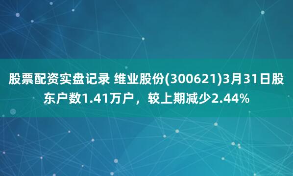 股票配资实盘记录 维业股份(300621)3月31日股东户数1.41万户，较上期减少2.44%