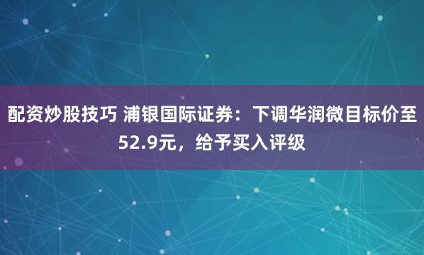 配资炒股技巧 浦银国际证券：下调华润微目标价至52.9元，给予买入评级