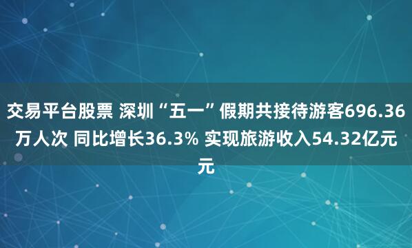 交易平台股票 深圳“五一”假期共接待游客696.36万人次 同比增长36.3% 实现旅游收入54.32亿元