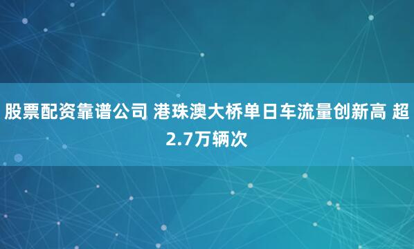 股票配资靠谱公司 港珠澳大桥单日车流量创新高 超2.7万辆次