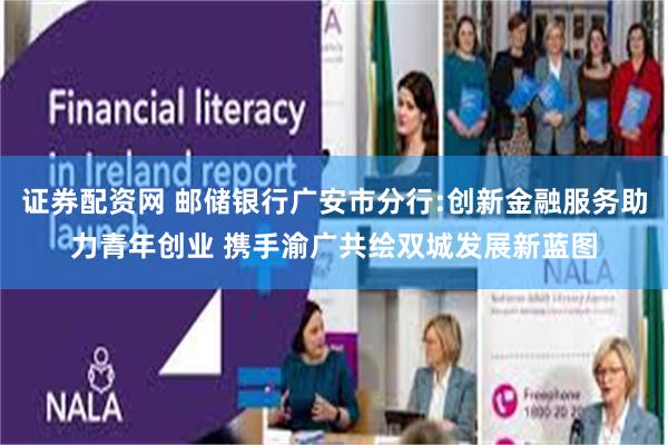 证券配资网 邮储银行广安市分行:创新金融服务助力青年创业 携手渝广共绘双城发展新蓝图