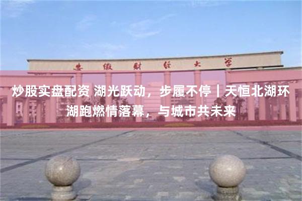 炒股实盘配资 湖光跃动，步履不停｜天恒北湖环湖跑燃情落幕，与城市共未来
